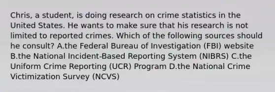 ​Chris, a​ student, is doing research on crime statistics in the United States. He wants to make sure that his research is not limited to reported crimes. Which of the following sources should he​ consult? A.the Federal Bureau of Investigation​ (FBI) website B.the National​ Incident-Based Reporting System​ (NIBRS) C.the Uniform Crime Reporting​ (UCR) Program D.the National Crime Victimization Survey​ (NCVS)