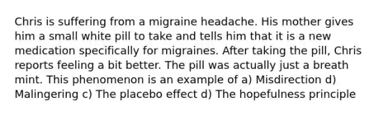 Chris is suffering from a migraine headache. His mother gives him a small white pill to take and tells him that it is a new medication specifically for migraines. After taking the pill, Chris reports feeling a bit better. The pill was actually just a breath mint. This phenomenon is an example of a) Misdirection d) Malingering c) The placebo effect d) The hopefulness principle