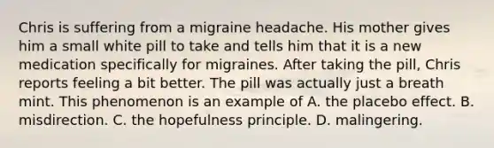 Chris is suffering from a migraine headache. His mother gives him a small white pill to take and tells him that it is a new medication specifically for migraines. After taking the pill, Chris reports feeling a bit better. The pill was actually just a breath mint. This phenomenon is an example of A. the placebo effect. B. misdirection. C. the hopefulness principle. D. malingering.