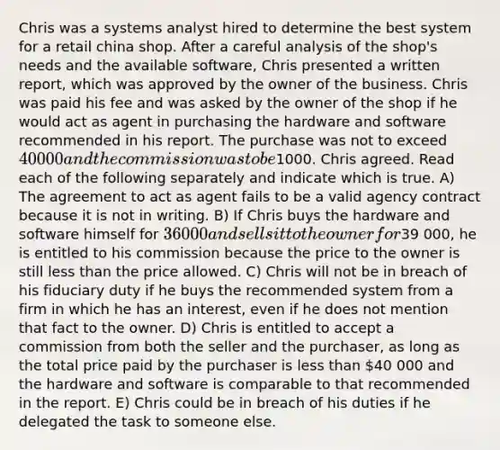 Chris was a systems analyst hired to determine the best system for a retail china shop. After a careful analysis of the shop's needs and the available software, Chris presented a written report, which was approved by the owner of the business. Chris was paid his fee and was asked by the owner of the shop if he would act as agent in purchasing the hardware and software recommended in his report. The purchase was not to exceed 40 000 and the commission was to be1000. Chris agreed. Read each of the following separately and indicate which is true. A) The agreement to act as agent fails to be a valid agency contract because it is not in writing. B) If Chris buys the hardware and software himself for 36 000 and sells it to the owner for39 000, he is entitled to his commission because the price to the owner is still less than the price allowed. C) Chris will not be in breach of his fiduciary duty if he buys the recommended system from a firm in which he has an interest, even if he does not mention that fact to the owner. D) Chris is entitled to accept a commission from both the seller and the purchaser, as long as the total price paid by the purchaser is less than 40 000 and the hardware and software is comparable to that recommended in the report. E) Chris could be in breach of his duties if he delegated the task to someone else.