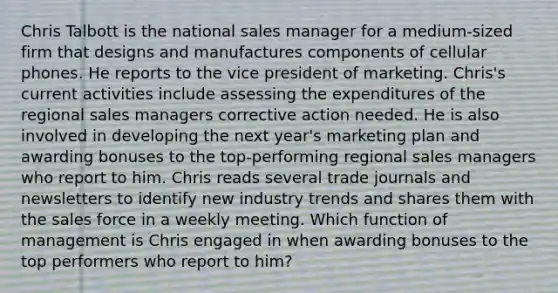 Chris Talbott is the national sales manager for a medium-sized firm that designs and manufactures components of cellular phones. He reports to the vice president of marketing. Chris's current activities include assessing the expenditures of the regional sales managers corrective action needed. He is also involved in developing the next year's marketing plan and awarding bonuses to the top-performing regional sales managers who report to him. Chris reads several trade journals and newsletters to identify new industry trends and shares them with the sales force in a weekly meeting. Which function of management is Chris engaged in when awarding bonuses to the top performers who report to him?