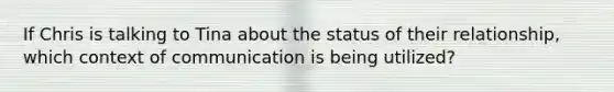 If Chris is talking to Tina about the status of their relationship, which context of communication is being utilized?