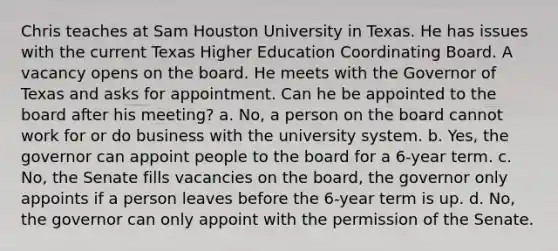 Chris teaches at Sam Houston University in Texas. He has issues with the current Texas Higher Education Coordinating Board. A vacancy opens on the board. He meets with the Governor of Texas and asks for appointment. Can he be appointed to the board after his meeting? a. No, a person on the board cannot work for or do business with the university system. b. Yes, the governor can appoint people to the board for a 6-year term. c. No, the Senate fills vacancies on the board, the governor only appoints if a person leaves before the 6-year term is up. d. No, the governor can only appoint with the permission of the Senate.