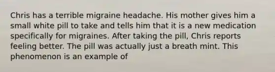 Chris has a terrible migraine headache. His mother gives him a small white pill to take and tells him that it is a new medication specifically for migraines. After taking the pill, Chris reports feeling better. The pill was actually just a breath mint. This phenomenon is an example of