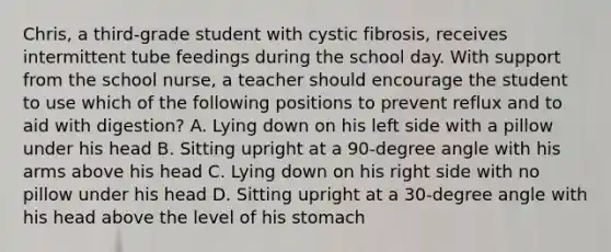 Chris, a third-grade student with cystic fibrosis, receives intermittent tube feedings during the school day. With support from the school nurse, a teacher should encourage the student to use which of the following positions to prevent reflux and to aid with digestion? A. Lying down on his left side with a pillow under his head B. Sitting upright at a 90-degree angle with his arms above his head C. Lying down on his right side with no pillow under his head D. Sitting upright at a 30-degree angle with his head above the level of his stomach