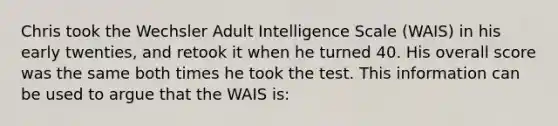 Chris took the Wechsler Adult Intelligence Scale (WAIS) in his early twenties, and retook it when he turned 40. His overall score was the same both times he took the test. This information can be used to argue that the WAIS is: