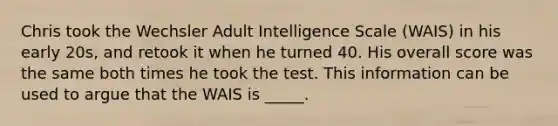 Chris took the Wechsler Adult Intelligence Scale (WAIS) in his early 20s, and retook it when he turned 40. His overall score was the same both times he took the test. This information can be used to argue that the WAIS is _____.