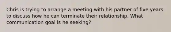 Chris is trying to arrange a meeting with his partner of five years to discuss how he can terminate their relationship. What communication goal is he seeking?