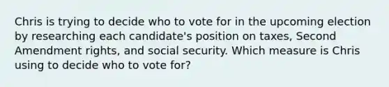 Chris is trying to decide who to vote for in the upcoming election by researching each candidate's position on taxes, Second Amendment rights, and social security. Which measure is Chris using to decide who to vote for?