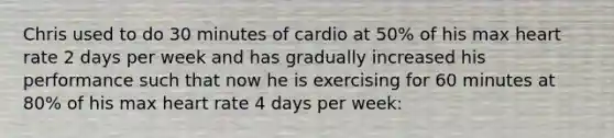 Chris used to do 30 minutes of cardio at 50% of his max heart rate 2 days per week and has gradually increased his performance such that now he is exercising for 60 minutes at 80% of his max heart rate 4 days per week: