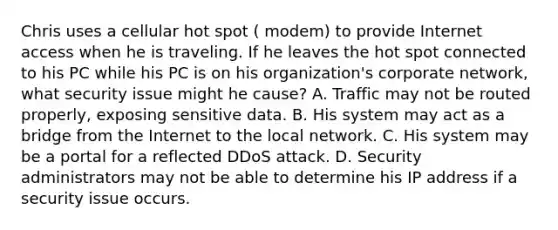 Chris uses a cellular hot spot ( modem) to provide Internet access when he is traveling. If he leaves the hot spot connected to his PC while his PC is on his organization's corporate network, what security issue might he cause? A. Traffic may not be routed properly, exposing sensitive data. B. His system may act as a bridge from the Internet to the local network. C. His system may be a portal for a reflected DDoS attack. D. Security administrators may not be able to determine his IP address if a security issue occurs.