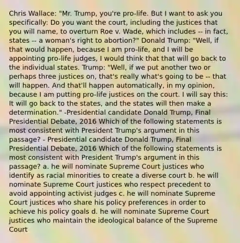 Chris Wallace: "Mr. Trump, you're pro-life. But I want to ask you specifically: Do you want the court, including the justices that you will name, to overturn Roe v. Wade, which includes -- in fact, states -- a woman's right to abortion?" Donald Trump: "Well, if that would happen, because I am pro-life, and I will be appointing pro-life judges, I would think that that will go back to the individual states. Trump: "Well, if we put another two or perhaps three justices on, that's really what's going to be -- that will happen. And that'll happen automatically, in my opinion, because I am putting pro-life justices on the court. I will say this: It will go back to the states, and the states will then make a determination." -Presidential candidate Donald Trump, Final Presidential Debate, 2016 Which of the following statements is most consistent with President Trump's argument in this passage? - Presidential candidate Donald Trump, Final Presidential Debate, 2016 Which of the following statements is most consistent with President Trump's argument in this passage? a. he will nominate Supreme Court justices who identify as racial minorities to create a diverse court b. he will nominate Supreme Court justices who respect precedent to avoid appointing activist judges c. he will nominate Supreme Court justices who share his policy preferences in order to achieve his policy goals d. he will nominate Supreme Court justices who maintain the ideological balance of the Supreme Court