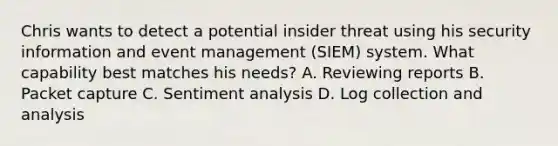 Chris wants to detect a potential insider threat using his security information and event management (SIEM) system. What capability best matches his needs? A. Reviewing reports B. Packet capture C. Sentiment analysis D. Log collection and analysis