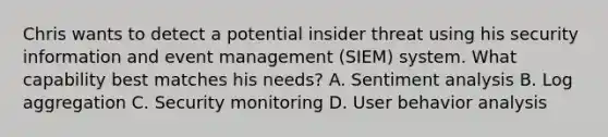 Chris wants to detect a potential insider threat using his security information and event management (SIEM) system. What capability best matches his needs? A. Sentiment analysis B. Log aggregation C. Security monitoring D. User behavior analysis