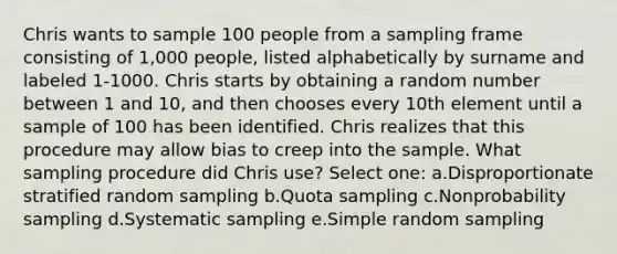 Chris wants to sample 100 people from a sampling frame consisting of 1,000 people, listed alphabetically by surname and labeled 1-1000. Chris starts by obtaining a random number between 1 and 10, and then chooses every 10th element until a sample of 100 has been identified. Chris realizes that this procedure may allow bias to creep into the sample. What sampling procedure did Chris use? Select one: a.Disproportionate stratified random sampling b.Quota sampling c.Nonprobability sampling d.Systematic sampling e.Simple random sampling