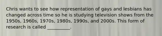 Chris wants to see how representation of gays and lesbians has changed across time so he is studying television shows from the 1950s, 1960s, 1970s, 1980s, 1990s, and 2000s. This form of research is called __________.