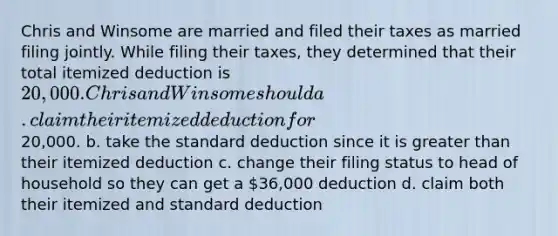Chris and Winsome are married and filed their taxes as married filing jointly. While filing their taxes, they determined that their total itemized deduction is 20,000. Chris and Winsome should a. claim their itemized deduction for20,000. b. take the standard deduction since it is greater than their itemized deduction c. change their filing status to head of household so they can get a 36,000 deduction d. claim both their itemized and standard deduction