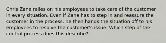 Chris Zane relies on his employees to take care of the customer in every situation. Even if Zane has to step in and reassure the customer in the​ process, he then hands the situation off to his employees to resolve the​ customer's issue. Which step of the control process does this​ describe?