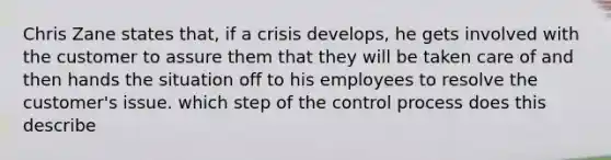 Chris Zane states that, if a crisis develops, he gets involved with the customer to assure them that they will be taken care of and then hands the situation off to his employees to resolve the customer's issue. which step of the control process does this describe