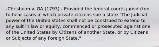 -Chrisholm v. GA (1793) - Provided the federal courts jurisdicton to hear cases in which private citizens sue a state "The Judicial power of the United states shall not be construed to extend to any suit in law or equity, commenced or prosecuted against one of the United States by Citizens of another State, or by Citizens or Subjects of any Foreign State."