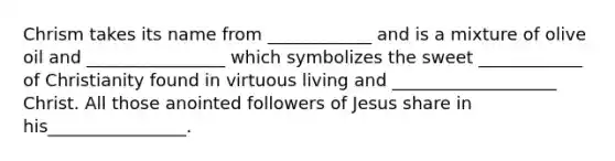 Chrism takes its name from ____________ and is a mixture of olive oil and ________________ which symbolizes the sweet ____________ of Christianity found in virtuous living and ___________________ Christ. All those anointed followers of Jesus share in his________________.