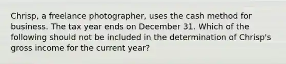 Chrisp, a freelance photographer, uses the cash method for business. The tax year ends on December 31. Which of the following should not be included in the determination of Chrisp's gross income for the current year?