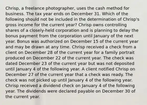 Chrisp, a freelance photographer, uses the cash method for business. The tax year ends on December 31. Which of the following should not be included in the determination of Chrisp's gross income for the current year? Chrisp owns controlling shares of a closely-held corporation and is planning to delay the bonus payment from the corporation until January of the next year. Bonus was authorized on December 15 of the current year and may be drawn at any time. Chrisp received a check from a client on December 28 of the current year for a family portrait produced on December 22 of the current year. The check was dated December 23 of the current year but was not deposited until January 4 of the following year. A client notified Chrisp on December 27 of the current year that a check was ready. The check was not picked up until January 4 of the following year. Chrisp received a dividend check on January 4 of the following year. The dividends were declared payable on December 30 of the current year.