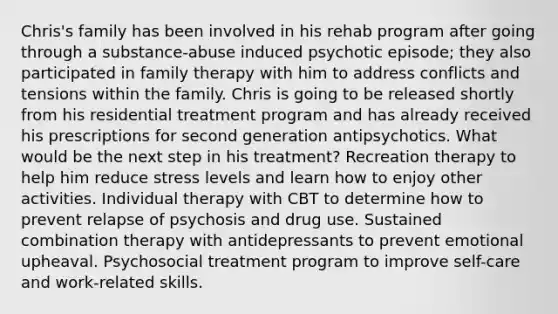 Chris's family has been involved in his rehab program after going through a substance-abuse induced psychotic episode; they also participated in family therapy with him to address conflicts and tensions within the family. Chris is going to be released shortly from his residential treatment program and has already received his prescriptions for second generation antipsychotics. What would be the next step in his treatment? Recreation therapy to help him reduce stress levels and learn how to enjoy other activities. Individual therapy with CBT to determine how to prevent relapse of psychosis and drug use. Sustained combination therapy with antidepressants to prevent emotional upheaval. Psychosocial treatment program to improve self-care and work-related skills.