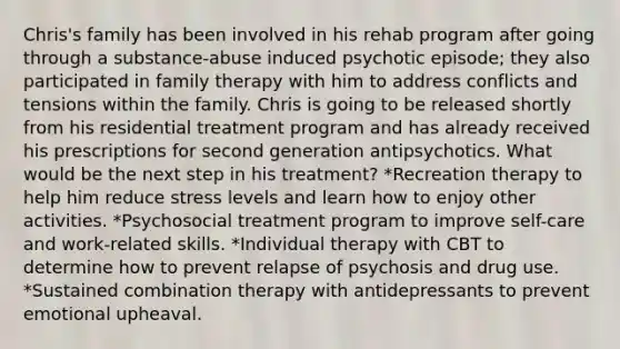 Chris's family has been involved in his rehab program after going through a substance-abuse induced psychotic episode; they also participated in family therapy with him to address conflicts and tensions within the family. Chris is going to be released shortly from his residential treatment program and has already received his prescriptions for second generation antipsychotics. What would be the next step in his treatment? *Recreation therapy to help him reduce stress levels and learn how to enjoy other activities. *Psychosocial treatment program to improve self-care and work-related skills. *Individual therapy with CBT to determine how to prevent relapse of psychosis and drug use. *Sustained combination therapy with antidepressants to prevent emotional upheaval.