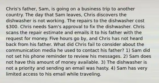 Chris's father, Sam, is going on a business trip to another country. The day that Sam leaves, Chris discovers the dishwasher is not working. The repairs to the dishwasher cost 300. Chris needs Sam's approval to fix the dishwasher. Chris scans the repair estimate and emails it to his father with the request for money. Five hours go by, and Chris has not heard back from his father. What did Chris fail to consider about the communication media he used to contact his father? 1) Sam did not set his phone reminder to review his messages. 2) Sam does not have this amount of money available. 3) The dishwasher is not a priority and sending an email was hasty. 4) Sam has very limited access to his email while traveling.