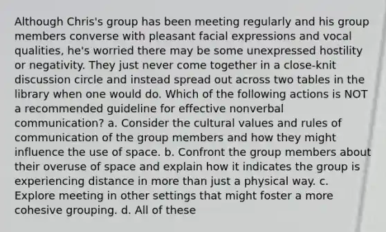 Although Chris's group has been meeting regularly and his group members converse with pleasant facial expressions and vocal qualities, he's worried there may be some unexpressed hostility or negativity. They just never come together in a close-knit discussion circle and instead spread out across two tables in the library when one would do. Which of the following actions is NOT a recommended guideline for effective nonverbal communication? a. Consider the cultural values and rules of communication of the group members and how they might influence the use of space. b. Confront the group members about their overuse of space and explain how it indicates the group is experiencing distance in more than just a physical way. c. Explore meeting in other settings that might foster a more cohesive grouping. d. All of these