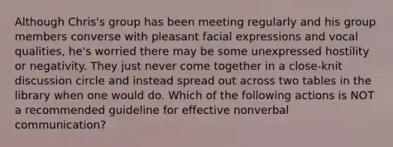 Although Chris's group has been meeting regularly and his group members converse with pleasant facial expressions and vocal qualities, he's worried there may be some unexpressed hostility or negativity. They just never come together in a close-knit discussion circle and instead spread out across two tables in the library when one would do. Which of the following actions is NOT a recommended guideline for effective nonverbal communication?