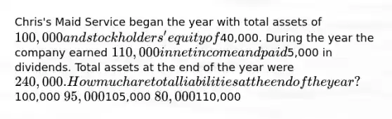 Chris's Maid Service began the year with total assets of 100,000 and stockholders' equity of40,000. During the year the company earned 110,000 in net income and paid5,000 in dividends. Total assets at the end of the year were 240,000. How much are total liabilities at the end of the year?100,000 95,000105,000 80,000110,000