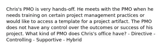 Chris's PMO is very hands-off. He meets with the PMO when he needs training on certain project management practices or would like to access a template for a project artifact. The PMO does not have any control over the outcomes or success of his project. What kind of PMO does Chris's office have? - Directive - Controlling - Supportive - Hybrid