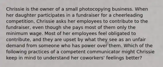 Chrissie is the owner of a small photocopying business. When her daughter participates in a fundraiser for a cheerleading competition, Chrissie asks her employees to contribute to the fundraiser, even though she pays most of them only the minimum wage. Most of her employees feel obligated to contribute, and they are upset by what they see as an unfair demand from someone who has power over them. Which of the following practices of a competent communicator might Chrissie keep in mind to understand her coworkers' feelings better?