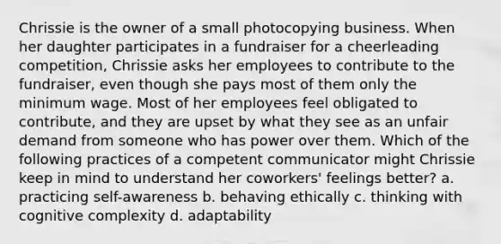 Chrissie is the owner of a small photocopying business. When her daughter participates in a fundraiser for a cheerleading competition, Chrissie asks her employees to contribute to the fundraiser, even though she pays most of them only the minimum wage. Most of her employees feel obligated to contribute, and they are upset by what they see as an unfair demand from someone who has power over them. Which of the following practices of a competent communicator might Chrissie keep in mind to understand her coworkers' feelings better? a. practicing self-awareness b. behaving ethically c. thinking with cognitive complexity d. adaptability