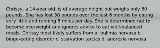 Chrissy, a 14-year old, is of average height but weighs only 80 pounds. She has lost 30 pounds over the last 6 months by eating very little and running 5 miles per day. She is determined not to become overweight and ignores advice to eat well-balanced meals. Chrissy most likely suffers from a. bulimia nervosa b. binge-eating disorder c. starvation tactics d. anorexia nervosa