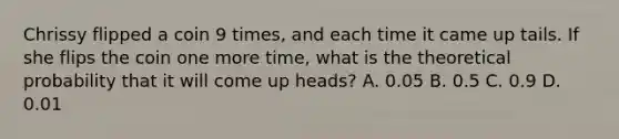 Chrissy flipped a coin 9 times, and each time it came up tails. If she flips the coin one more time, what is the theoretical probability that it will come up heads? A. 0.05 B. 0.5 C. 0.9 D. 0.01