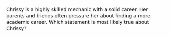 Chrissy is a highly skilled mechanic with a solid career. Her parents and friends often pressure her about finding a more academic career. Which statement is most likely true about Chrissy?