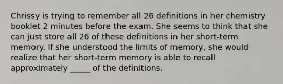 Chrissy is trying to remember all 26 definitions in her chemistry booklet 2 minutes before the exam. She seems to think that she can just store all 26 of these definitions in her short-term memory. If she understood the limits of memory, she would realize that her short-term memory is able to recall approximately _____ of the definitions.