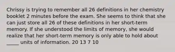 Chrissy is trying to remember all 26 definitions in her chemistry booklet 2 minutes before the exam. She seems to think that she can just store all 26 of these definitions in her short-term memory. If she understood the limits of memory, she would realize that her short-term memory is only able to hold about _____ units of information. 20 13 7 10