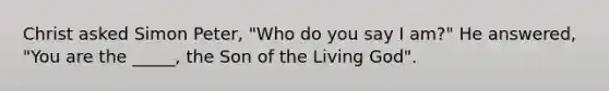 Christ asked Simon Peter, "Who do you say I am?" He answered, "You are the _____, the Son of the Living God".