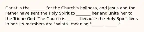 Christ is the _______ for the Church's holiness, and Jesus and the Father have sent the Holy Spirit to _______ her and unite her to the Triune God. The Church is ______ because the Holy Spirit lives in her. Its members are "saints" meaning "______ ______."