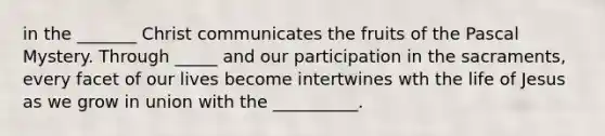 in the _______ Christ communicates the fruits of the Pascal Mystery. Through _____ and our participation in the sacraments, every facet of our lives become intertwines wth the life of Jesus as we grow in union with the __________.