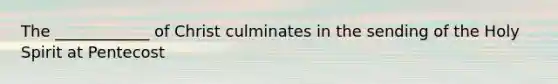 The ____________ of Christ culminates in the sending of the Holy Spirit at Pentecost
