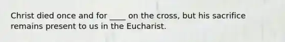 Christ died once and for ____ on the cross, but his sacrifice remains present to us in the Eucharist.