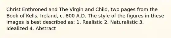 Christ Enthroned and The Virgin and Child, two pages from the Book of Kells, Ireland, c. 800 A.D. The style of the figures in these images is best described as: 1. Realistic 2. Naturalistic 3. Idealized 4. Abstract