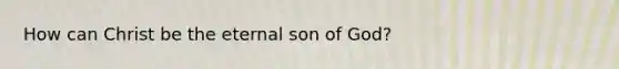 How can Christ be the eternal son of God?