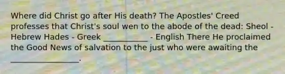 Where did Christ go after His death? The Apostles' Creed professes that Christ's soul wen to the abode of the dead: Sheol - Hebrew Hades - Greek ___________ - English There He proclaimed the Good News of salvation to the just who were awaiting the _________________.