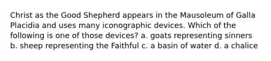 Christ as the Good Shepherd appears in the Mausoleum of Galla Placidia and uses many iconographic devices. Which of the following is one of those devices? a. goats representing sinners b. sheep representing the Faithful c. a basin of water d. a chalice